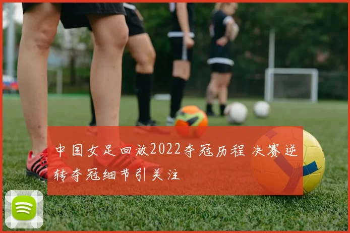 中国女足回放2022夺冠历程 决赛逆转夺冠细节引关注