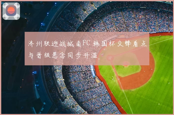 济州联迎战城南FC 韩国杯交锋看点与晋级悬念同步升温
