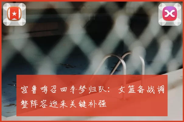 宫鲁鸣召回李梦归队：女篮备战调整阵容迎来关键补强