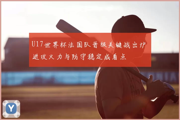 U17世界杯法国队晋级关键战出炉 进攻火力与防守稳定成看点