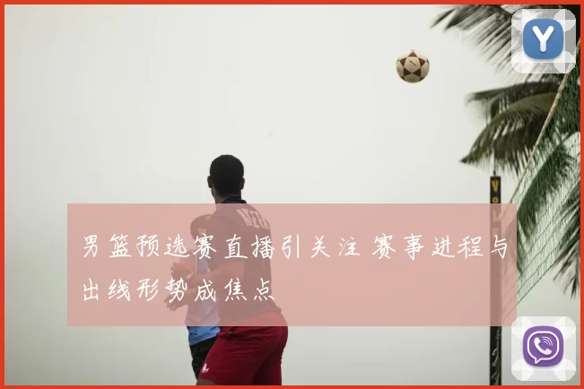 男篮预选赛直播引关注 赛事进程与出线形势成焦点
