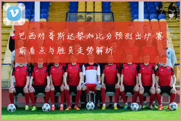 巴西对哥斯达黎加比分预测出炉 赛前看点与胜负走势解析
