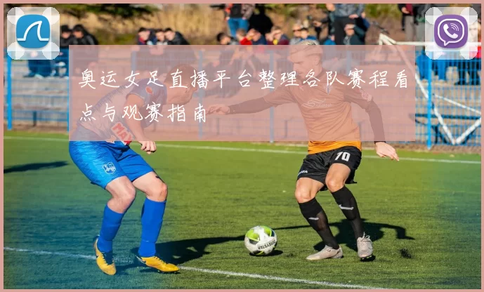 奥运女足直播平台整理各队赛程看点与观赛指南