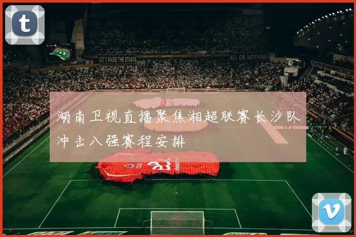 湖南卫视直播聚焦湘超联赛长沙队冲击八强赛程安排