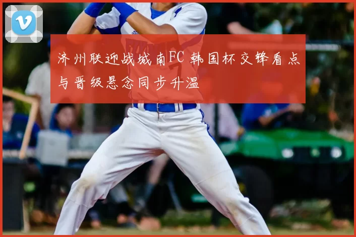 济州联迎战城南FC 韩国杯交锋看点与晋级悬念同步升温