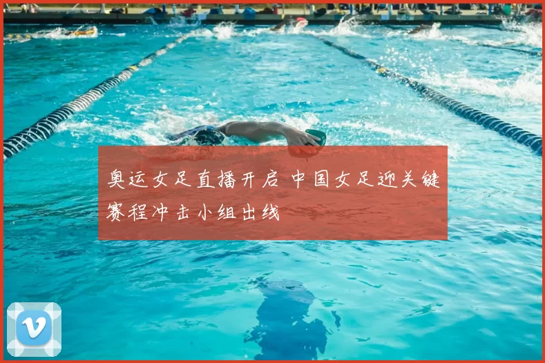 奥运女足直播开启 中国女足迎关键赛程冲击小组出线