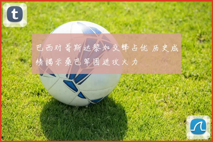 巴西对哥斯达黎加交锋占优 历史成绩揭示桑巴军团进攻火力