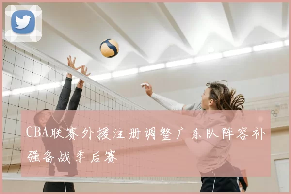 CBA联赛外援注册调整广东队阵容补强备战季后赛