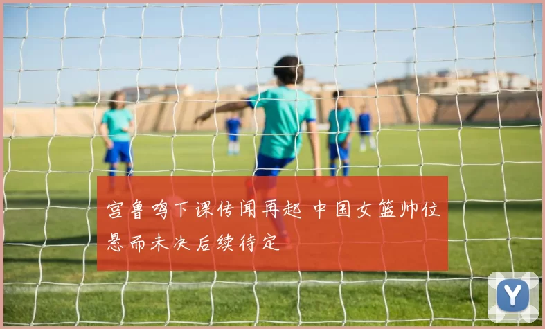 宫鲁鸣下课传闻再起 中国女篮帅位悬而未决后续待定