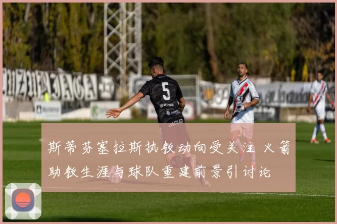 斯蒂芬塞拉斯执教动向受关注 火箭助教生涯与球队重建前景引讨论