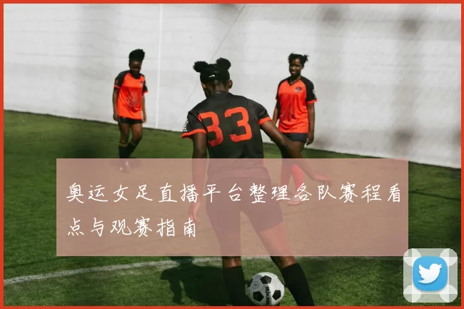 奥运女足直播平台整理各队赛程看点与观赛指南