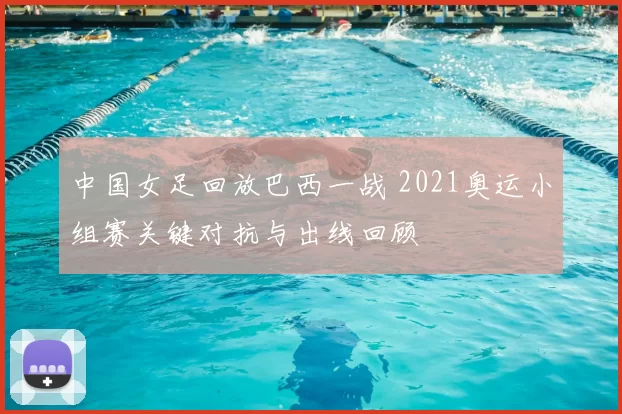 中国女足回放巴西一战 2021奥运小组赛关键对抗与出线回顾