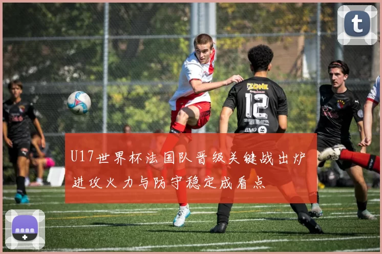 U17世界杯法国队晋级关键战出炉 进攻火力与防守稳定成看点