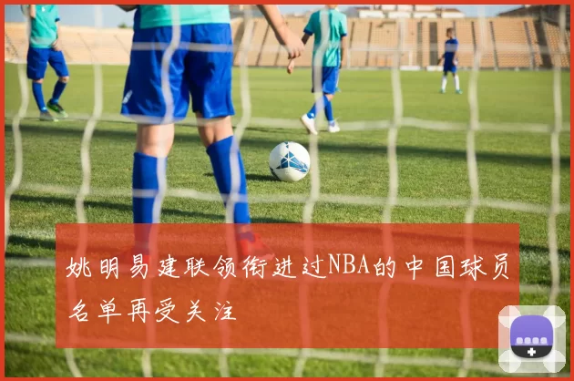 姚明易建联领衔进过NBA的中国球员名单再受关注
