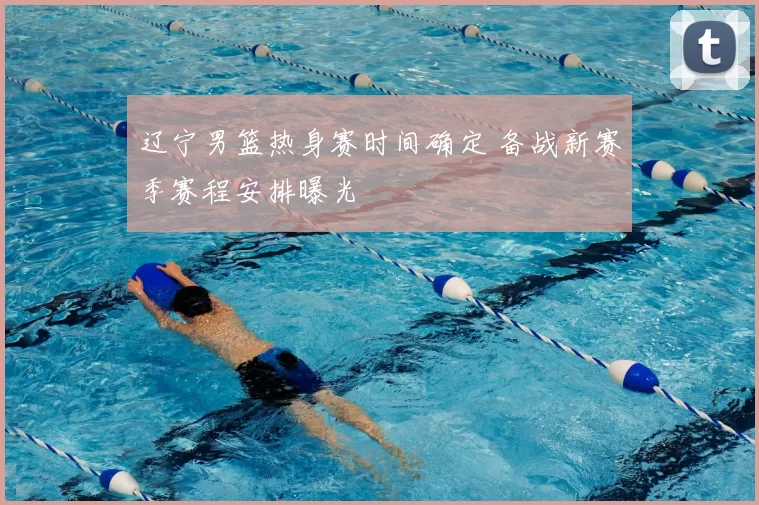 辽宁男篮热身赛时间确定 备战新赛季赛程安排曝光