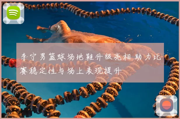李宁男篮球场地鞋升级亮相 助力比赛稳定性与场上表现提升