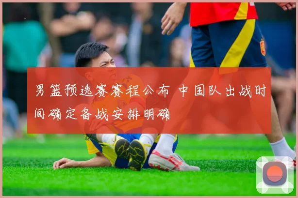 男篮预选赛赛程公布 中国队出战时间确定备战安排明确