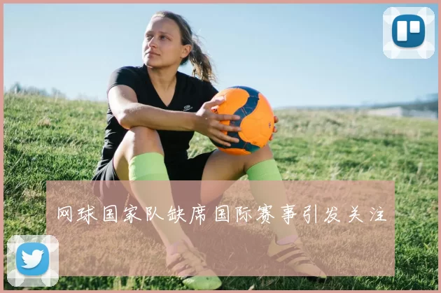 网球国家队缺席国际赛事引发关注