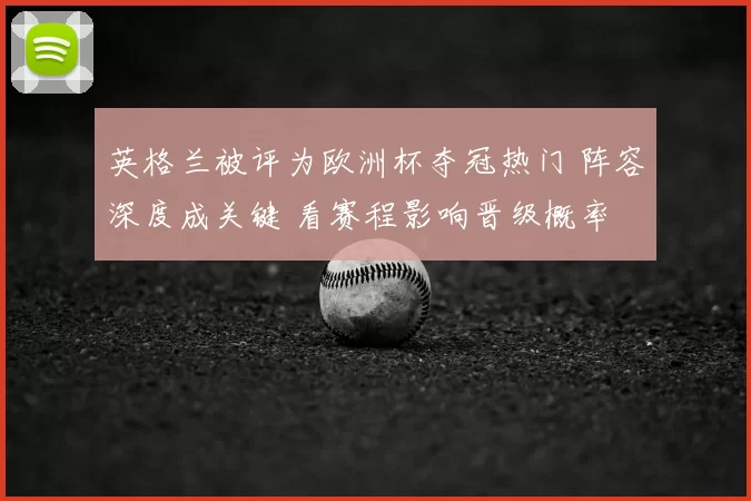 英格兰被评为欧洲杯夺冠热门 阵容深度成关键 看赛程影响晋级概率