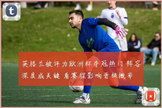 英格兰被评为欧洲杯夺冠热门 阵容深度成关键 看赛程影响晋级概率