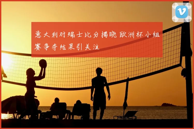 意大利对瑞士比分揭晓 欧洲杯小组赛争夺结果引关注