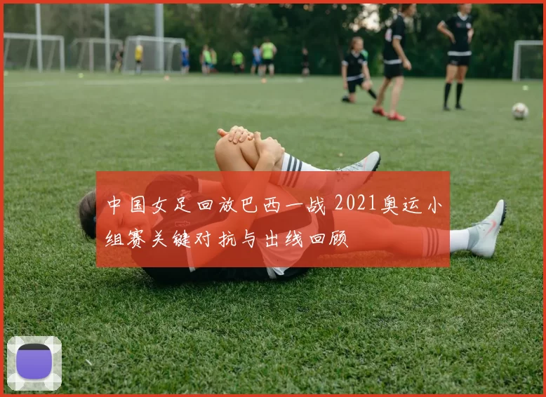 中国女足回放巴西一战 2021奥运小组赛关键对抗与出线回顾