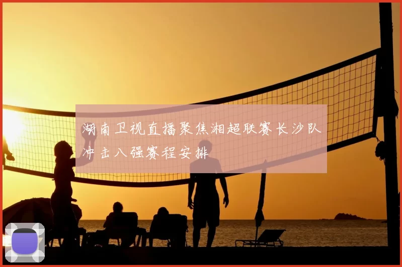 湖南卫视直播聚焦湘超联赛长沙队冲击八强赛程安排
