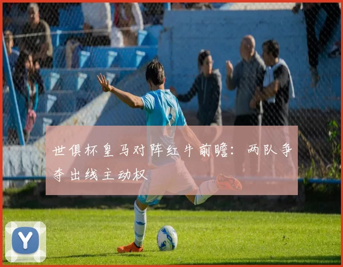 世俱杯皇马对阵红牛前瞻：两队争夺出线主动权