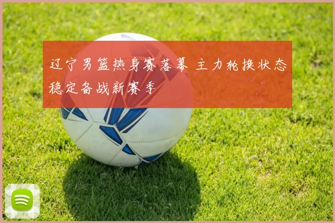 辽宁男篮热身赛落幕 主力轮换状态稳定备战新赛季