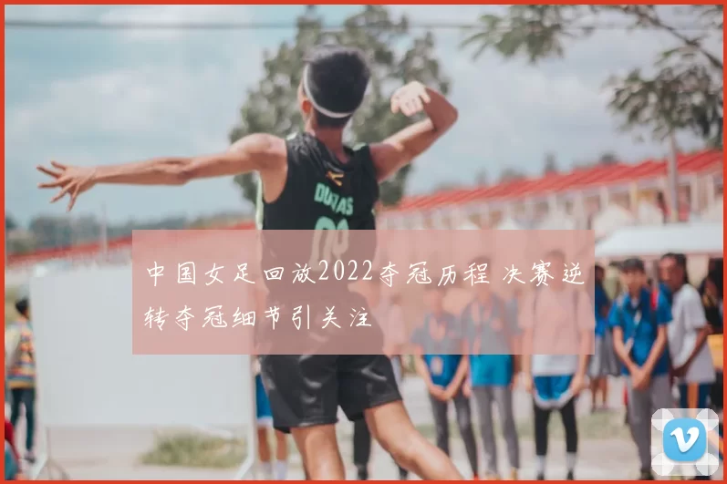 中国女足回放2022夺冠历程 决赛逆转夺冠细节引关注