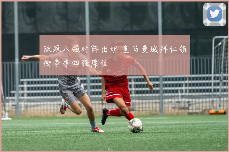 欧冠八强对阵出炉 皇马曼城拜仁领衔争夺四强席位