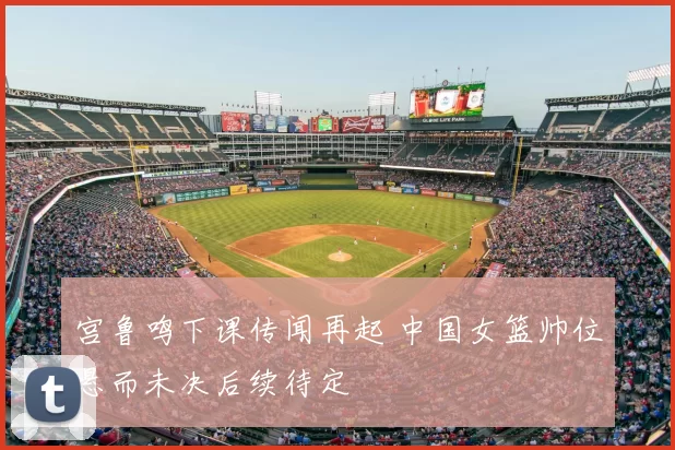 宫鲁鸣下课传闻再起 中国女篮帅位悬而未决后续待定