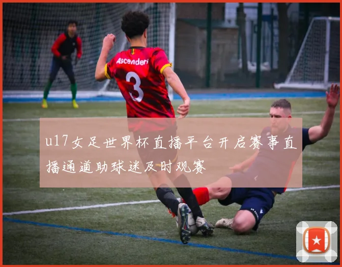 u17女足世界杯直播平台开启赛事直播通道助球迷及时观赛