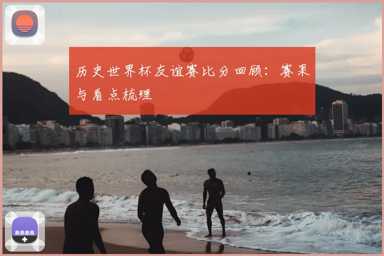 历史世界杯友谊赛比分回顾：赛果与看点梳理