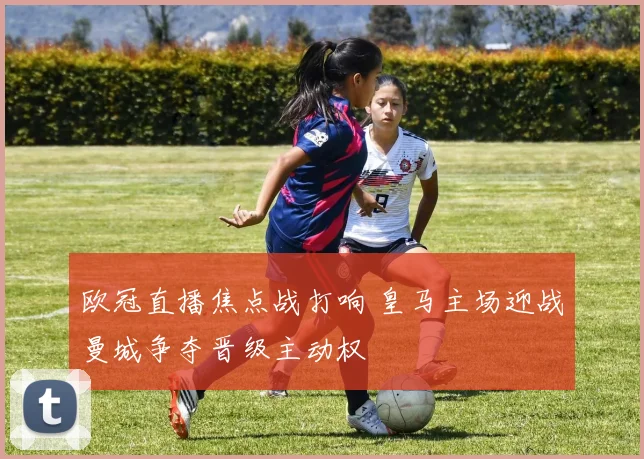 欧冠直播焦点战打响 皇马主场迎战曼城争夺晋级主动权