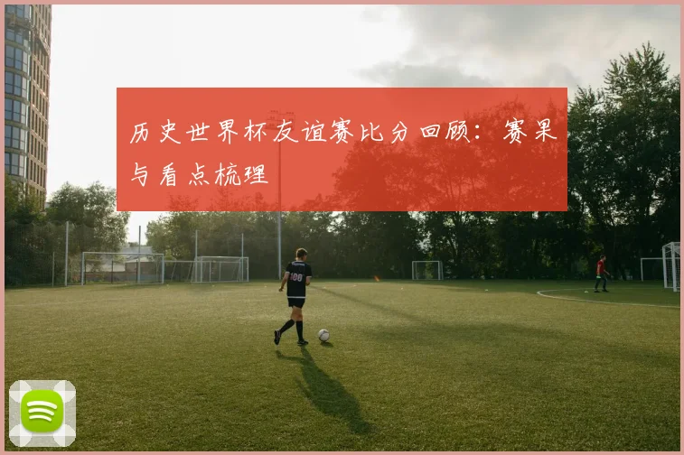 历史世界杯友谊赛比分回顾:赛果与看点梳理