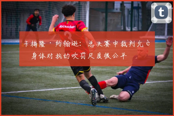 卡梅隆·约翰逊：总决赛中裁判允许身体对抗的吹罚尺度很公平