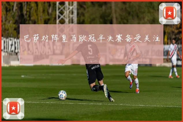 巴萨对阵皇马欧冠半决赛备受关注